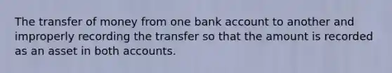 The transfer of money from one bank account to another and improperly recording the transfer so that the amount is recorded as an asset in both accounts.