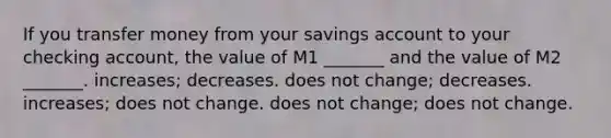 If you transfer money from your savings account to your checking account, the value of M1 _______ and the value of M2 _______. increases; decreases. does not change; decreases. increases; does not change. does not change; does not change.