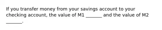 If you transfer money from your savings account to your checking account, the value of M1 _______ and the value of M2 _______.