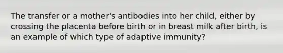 The transfer or a mother's antibodies into her child, either by crossing the placenta before birth or in breast milk after birth, is an example of which type of adaptive immunity?