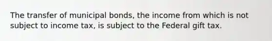 The transfer of municipal bonds, the income from which is not subject to income tax, is subject to the Federal gift tax.