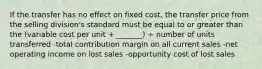 If the transfer has no effect on fixed cost, the transfer price from the selling division's standard must be equal to or greater than the (variable cost per unit + _______) ÷ number of units transferred -total contribution margin on all current sales -net operating income on lost sales -opportunity cost of lost sales