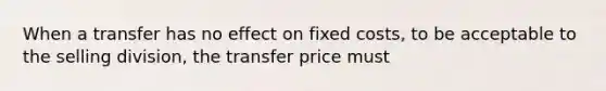 When a transfer has no effect on fixed costs, to be acceptable to the selling division, the transfer price must