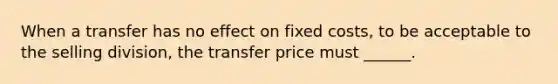 When a transfer has no effect on fixed costs, to be acceptable to the selling division, the transfer price must ______.