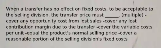 When a transfer has no effect on fixed costs, to be acceptable to the selling division, the transfer price must ______. (multiple) -cover any opportunity cost from lost sales -cover any lost contribution margin due to the transfer -cover the variable costs per unit -equal the product's normal selling price -cover a reasonable portion of the selling division's fixed costs