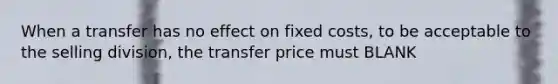 When a transfer has no effect on fixed costs, to be acceptable to the selling division, the transfer price must BLANK