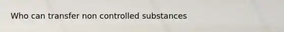 Who can transfer non controlled substances