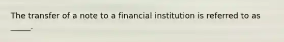 The transfer of a note to a financial institution is referred to as _____.