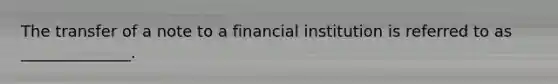 The transfer of a note to a financial institution is referred to as ______________.