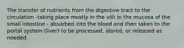 The transfer of nutrients from the digestive tract to the circulation -taking place mostly in the villi in the mucosa of the small intestine - absorbed into the blood and then taken to the portal system (liver) to be processed, stored, or released as needed.