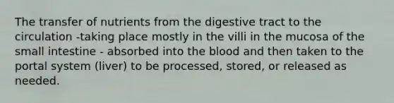 The transfer of nutrients from the digestive tract to the circulation -taking place mostly in the villi in the mucosa of the small intestine - absorbed into the blood and then taken to the portal system (liver) to be processed, stored, or released as needed.