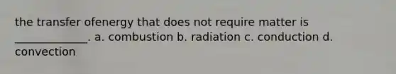 the transfer ofenergy that does not require matter is _____________. a. combustion b. radiation c. conduction d. convection