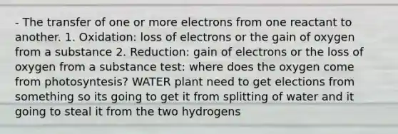 - The transfer of one or more electrons from one reactant to another. 1. Oxidation: loss of electrons or the gain of oxygen from a substance 2. Reduction: gain of electrons or the loss of oxygen from a substance test: where does the oxygen come from photosyntesis? WATER plant need to get elections from something so its going to get it from splitting of water and it going to steal it from the two hydrogens