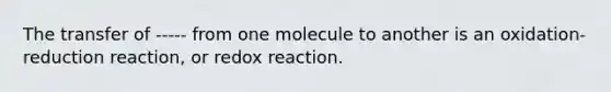 The transfer of ----- from one molecule to another is an oxidation-reduction reaction, or redox reaction.