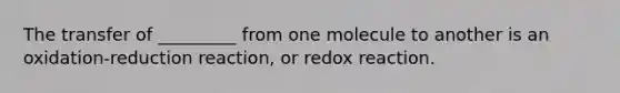 The transfer of _________ from one molecule to another is an oxidation-reduction reaction, or redox reaction.