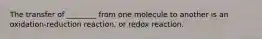 The transfer of ________ from one molecule to another is an oxidation-reduction reaction, or redox reaction.