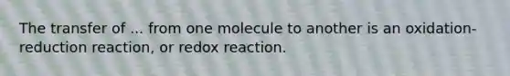 The transfer of ... from one molecule to another is an oxidation-reduction reaction, or redox reaction.