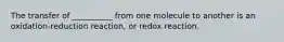 The transfer of __________ from one molecule to another is an oxidation-reduction reaction, or redox reaction.