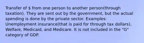 Transfer of  from one person to another person(through taxation). They are sent out by the government, but the actual spending is done by the private sector. Examples: Unemployment insurance(that is paid for through tax dollars), Welfare, Medicaid, and Medicare. It is not included in the "G" category of GDP.