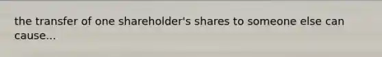 the transfer of one shareholder's shares to someone else can cause...