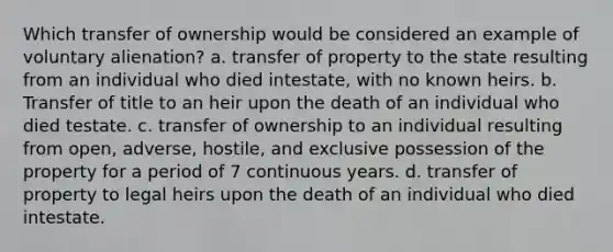 Which transfer of ownership would be considered an example of voluntary alienation? a. transfer of property to the state resulting from an individual who died intestate, with no known heirs. b. Transfer of title to an heir upon the death of an individual who died testate. c. transfer of ownership to an individual resulting from open, adverse, hostile, and exclusive possession of the property for a period of 7 continuous years. d. transfer of property to legal heirs upon the death of an individual who died intestate.