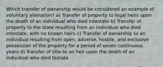 Which transfer of ownership would be considered an example of voluntary alienation? a) Transfer of property to legal heirs upon the death of an individual who died intestate b) Transfer of property to the state resulting from an individual who died intestate, with no known heirs c) Transfer of ownership to an individual resulting from open, adverse, hostile, and exclusive possession of the property for a period of seven continuous years d) Transfer of title to an heir upon the death of an individual who died testate