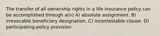 The transfer of all ownership rights in a life insurance policy can be accomplished through a(n) A) absolute assignment. B) irrevocable beneficiary designation. C) incontestable clause. D) participating-policy provision