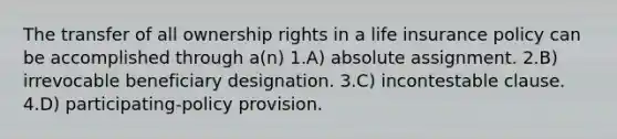 The transfer of all ownership rights in a life insurance policy can be accomplished through a(n) 1.A) absolute assignment. 2.B) irrevocable beneficiary designation. 3.C) incontestable clause. 4.D) participating-policy provision.