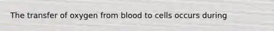 The transfer of oxygen from blood to cells occurs during