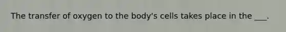 The transfer of oxygen to the body's cells takes place in the ___.