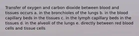 Transfer of oxygen and carbon dioxide between blood and tissues occurs a. in the bronchioles of the lungs b. in <a href='https://www.questionai.com/knowledge/k7oXMfj7lk-the-blood' class='anchor-knowledge'>the blood</a> capillary beds in the tissues c. in the lymph capillary beds in the tissues d. in the alveoli of the lungs e. directly between red blood cells and tissue cells