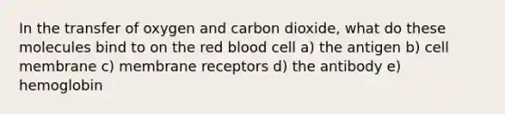 In the transfer of oxygen and carbon dioxide, what do these molecules bind to on the red blood cell a) the antigen b) cell membrane c) membrane receptors d) the antibody e) hemoglobin