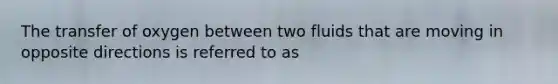 The transfer of oxygen between two fluids that are moving in opposite directions is referred to as