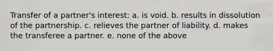 Transfer of a partner's interest: a. is void. b. results in dissolution of the partnership. c. relieves the partner of liability. d. makes the transferee a partner. e. none of the above