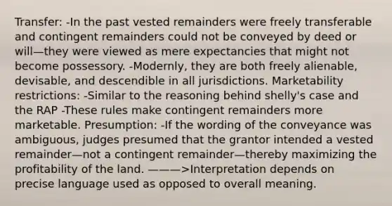 Transfer: -In the past vested remainders were freely transferable and contingent remainders could not be conveyed by deed or will—they were viewed as mere expectancies that might not become possessory. -Modernly, they are both freely alienable, devisable, and descendible in all jurisdictions. Marketability restrictions: -Similar to the reasoning behind shelly's case and the RAP -These rules make contingent remainders more marketable. Presumption: -If the wording of the conveyance was ambiguous, judges presumed that the grantor intended a vested remainder—not a contingent remainder—thereby maximizing the profitability of the land. ———>Interpretation depends on precise language used as opposed to overall meaning.