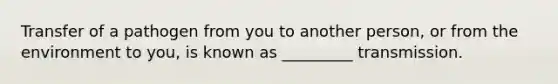 Transfer of a pathogen from you to another person, or from the environment to you, is known as _________ transmission.