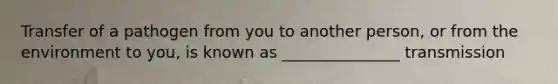 Transfer of a pathogen from you to another person, or from the environment to you, is known as _______________ transmission