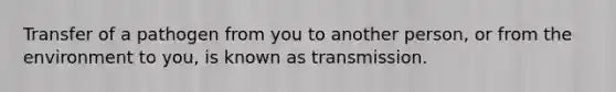 Transfer of a pathogen from you to another person, or from the environment to you, is known as transmission.