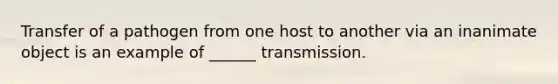 Transfer of a pathogen from one host to another via an inanimate object is an example of ______ transmission.