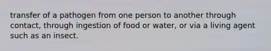 transfer of a pathogen from one person to another through contact, through ingestion of food or water, or via a living agent such as an insect.