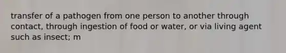 transfer of a pathogen from one person to another through contact, through ingestion of food or water, or via living agent such as insect; m