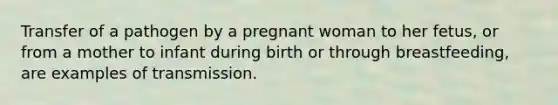 Transfer of a pathogen by a pregnant woman to her fetus, or from a mother to infant during birth or through breastfeeding, are examples of transmission.