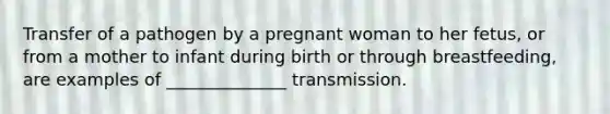 Transfer of a pathogen by a pregnant woman to her fetus, or from a mother to infant during birth or through breastfeeding, are examples of ______________ transmission.