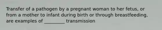 Transfer of a pathogen by a pregnant woman to her fetus, or from a mother to infant during birth or through breastfeeding, are examples of _________ transmission