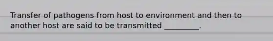 Transfer of pathogens from host to environment and then to another host are said to be transmitted _________.