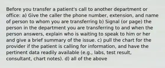 Before you transfer a patient's call to another department or office: a) Give the caller the phone number, extension, and name of person to whom you are transferring b) Signal (or page) the person in the department you are transferring to and when the person answers, explain who is waiting to speak to him or her and give a brief summary of the issue. c) pull the chart for the provider if the patient is calling for information, and have the pertinent data readily available (e.g., labs, test result, consultant, chart notes). d) all of the above