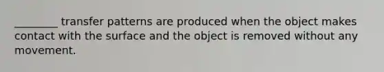 ________ transfer patterns are produced when the object makes contact with the surface and the object is removed without any movement.