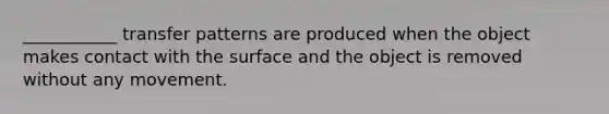 ___________ transfer patterns are produced when the object makes contact with the surface and the object is removed without any movement.