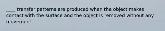 ____ transfer patterns are produced when the object makes contact with the surface and the object is removed without any movement.