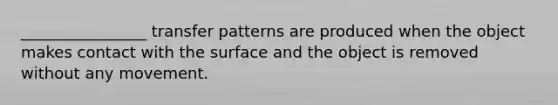 ________________ transfer patterns are produced when the object makes contact with the surface and the object is removed without any movement.